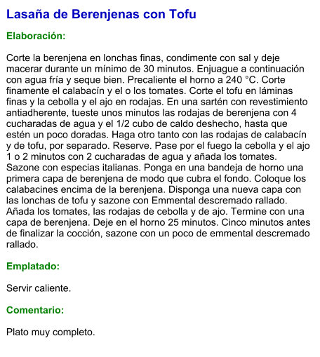 Lasaña de Berenjenas con Tofu  Elaboración:  Corte la berenjena en lonchas finas, condimente con sal y deje macerar durante un mínimo de 30 minutos. Enjuague a continuación con agua fría y seque bien. Precaliente el horno a 240 °C. Corte finamente el calabacín y el o los tomates. Corte el tofu en láminas finas y la cebolla y el ajo en rodajas. En una sartén con revestimiento antiadherente, tueste unos minutos las rodajas de berenjena con 4 cucharadas de agua y el 1/2 cubo de caldo deshecho, hasta que estén un poco doradas. Haga otro tanto con las rodajas de calabacín y de tofu, por separado. Reserve. Pase por el fuego la cebolla y el ajo 1 o 2 minutos con 2 cucharadas de agua y añada los tomates. Sazone con especias italianas. Ponga en una bandeja de horno una primera capa de berenjena de modo que cubra el fondo. Coloque los calabacines encima de la berenjena. Disponga una nueva capa con las lonchas de tofu y sazone con Emmental descremado rallado. Añada los tomates, las rodajas de cebolla y de ajo. Termine con una capa de berenjena. Deje en el horno 25 minutos. Cinco minutos antes de finalizar la cocción, sazone con un poco de emmental descremado rallado.  Emplatado:  Servir caliente.   Comentario:  Plato muy completo.