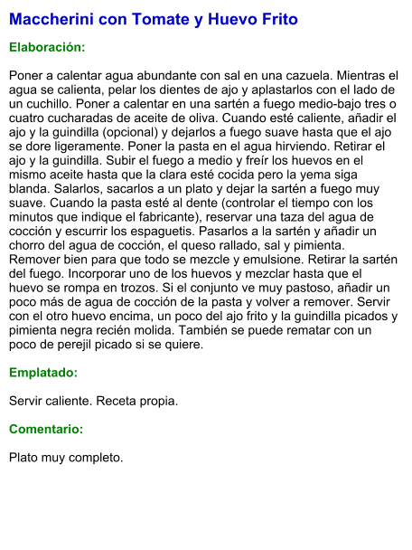 Maccherini con Tomate y Huevo Frito  Elaboración:  Poner a calentar agua abundante con sal en una cazuela. Mientras el agua se calienta, pelar los dientes de ajo y aplastarlos con el lado de un cuchillo. Poner a calentar en una sartén a fuego medio-bajo tres o cuatro cucharadas de aceite de oliva. Cuando esté caliente, añadir el ajo y la guindilla (opcional) y dejarlos a fuego suave hasta que el ajo se dore ligeramente. Poner la pasta en el agua hirviendo. Retirar el ajo y la guindilla. Subir el fuego a medio y freír los huevos en el mismo aceite hasta que la clara esté cocida pero la yema siga blanda. Salarlos, sacarlos a un plato y dejar la sartén a fuego muy suave. Cuando la pasta esté al dente (controlar el tiempo con los minutos que indique el fabricante), reservar una taza del agua de cocción y escurrir los espaguetis. Pasarlos a la sartén y añadir un chorro del agua de cocción, el queso rallado, sal y pimienta. Remover bien para que todo se mezcle y emulsione. Retirar la sartén del fuego. Incorporar uno de los huevos y mezclar hasta que el huevo se rompa en trozos. Si el conjunto ve muy pastoso, añadir un poco más de agua de cocción de la pasta y volver a remover. Servir con el otro huevo encima, un poco del ajo frito y la guindilla picados y pimienta negra recién molida. También se puede rematar con un poco de perejil picado si se quiere.  Emplatado:  Servir caliente. Receta propia.  Comentario:  Plato muy completo.