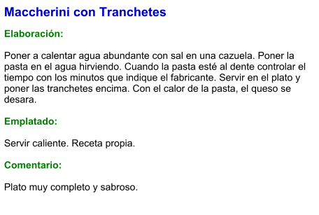 Maccherini con Tranchetes  Elaboración:  Poner a calentar agua abundante con sal en una cazuela. Poner la pasta en el agua hirviendo. Cuando la pasta esté al dente controlar el tiempo con los minutos que indique el fabricante. Servir en el plato y poner las tranchetes encima. Con el calor de la pasta, el queso se desara.  Emplatado:  Servir caliente. Receta propia.  Comentario:  Plato muy completo y sabroso.