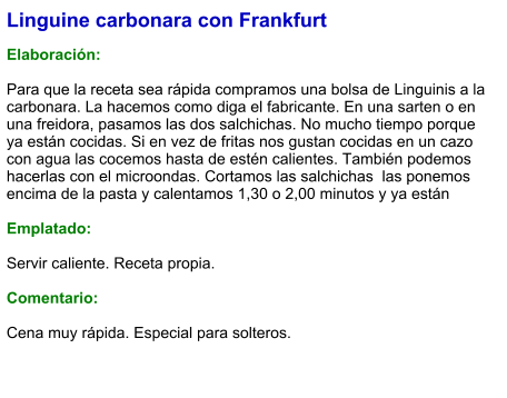 Linguine carbonara con Frankfurt  Elaboración:  Para que la receta sea rápida compramos una bolsa de Linguinis a la carbonara. La hacemos como diga el fabricante. En una sarten o en una freidora, pasamos las dos salchichas. No mucho tiempo porque ya están cocidas. Si en vez de fritas nos gustan cocidas en un cazo con agua las cocemos hasta de estén calientes. También podemos hacerlas con el microondas. Cortamos las salchichas  las ponemos encima de la pasta y calentamos 1,30 o 2,00 minutos y ya están  Emplatado:  Servir caliente. Receta propia.  Comentario:  Cena muy rápida. Especial para solteros.