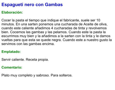 Espagueti nero con Gambas  Elaboración:  Cocer la pasta el tiempo que indique el fabricante, suele ser 10 minutos. En una sarten ponemos una cucharada de Aceite de oliva, cuando este caliente añadimos 4 cucharadas de tinta y revolvemos bien. Cocemos las gambas y las pelamos. Cuando este la pasta la escurrimos muy bien y la añadimos a la sarten con la tinta y le damos vueltas para que esta se quede negra. Cuando este a nuestro gusto la servimos con las gambas encima.  Emplatado:  Servir caliente. Receta propia.  Comentario:  Plato muy completo y sabroso. Para solteros.