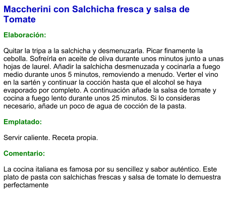 Maccherini con Salchicha fresca y salsa de Tomate  Elaboración:  Quitar la tripa a la salchicha y desmenuzarla. Picar finamente la cebolla. Sofreírla en aceite de oliva durante unos minutos junto a unas hojas de laurel. Añadir la salchicha desmenuzada y cocinarla a fuego medio durante unos 5 minutos, removiendo a menudo. Verter el vino en la sartén y continuar la cocción hasta que el alcohol se haya evaporado por completo. A continuación añade la salsa de tomate y cocina a fuego lento durante unos 25 minutos. Si lo consideras necesario, añade un poco de agua de cocción de la pasta.  Emplatado:  Servir caliente. Receta propia.  Comentario:  La cocina italiana es famosa por su sencillez y sabor auténtico. Este plato de pasta con salchichas frescas y salsa de tomate lo demuestra perfectamente