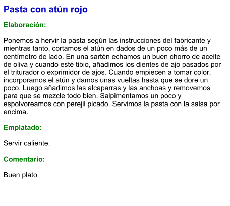 Pasta con atún rojo  Elaboración:  Ponemos a hervir la pasta según las instrucciones del fabricante y mientras tanto, cortamos el atún en dados de un poco más de un centímetro de lado. En una sartén echamos un buen chorro de aceite de oliva y cuando esté tibio, añadimos los dientes de ajo pasados por el triturador o exprimidor de ajos. Cuando empiecen a tomar color, incorporamos el atún y damos unas vueltas hasta que se dore un poco. Luego añadimos las alcaparras y las anchoas y removemos para que se mezcle todo bien. Salpimentamos un poco y espolvoreamos con perejil picado. Servimos la pasta con la salsa por encima.  Emplatado:  Servir caliente.   Comentario:  Buen plato