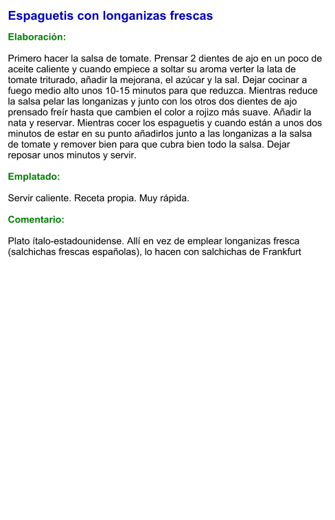 Espaguetis con longanizas frescas  Elaboración:  Primero hacer la salsa de tomate. Prensar 2 dientes de ajo en un poco de aceite caliente y cuando empiece a soltar su aroma verter la lata de tomate triturado, añadir la mejorana, el azúcar y la sal. Dejar cocinar a fuego medio alto unos 10-15 minutos para que reduzca. Mientras reduce la salsa pelar las longanizas y junto con los otros dos dientes de ajo prensado freír hasta que cambien el color a rojizo más suave. Añadir la nata y reservar. Mientras cocer los espaguetis y cuando están a unos dos minutos de estar en su punto añadirlos junto a las longanizas a la salsa de tomate y remover bien para que cubra bien todo la salsa. Dejar reposar unos minutos y servir.  Emplatado:  Servir caliente. Receta propia. Muy rápida.  Comentario:  Plato ítalo-estadounidense. Allí en vez de emplear longanizas fresca (salchichas frescas españolas), lo hacen con salchichas de Frankfurt