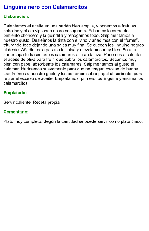 Linguine nero con Calamarcitos  Elaboración:  Calentamos el aceite en una sartén bien amplia, y ponemos a freír las cebollas y el ajo vigilando no se nos queme. Echamos la carne del pimiento choricero y la guindilla y rehogamos todo. Salpimentamos a nuestro gusto. Desleímos la tinta con el vino y añadimos con el “fumet”, triturando todo dejando una salsa muy fina. Se cuecen los linguine negros al dente. Añadimos la pasta a la salsa y mezclamos muy bien. En una sarten aparte hacemos los calamares a la andaluza. Ponemos a calentar el aceite de oliva para freír  que cubra los calamarcitos. Secamos muy bien con papel absorbente los calamares. Salpimentamos al gusto el calamar. Harinamos suavemente para que no tengan exceso de harina. Las freímos a nuestro gusto y las ponemos sobre papel absorbente, para retirar el exceso de aceite. Emplatamos, primero los linguine y encima los calamarcitos.  Emplatado:  Servir caliente. Receta propia.   Comentario:  Plato muy completo. Según la cantidad se puede servir como plato único.
