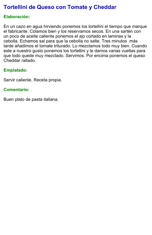 Tortellini de Queso con Tomate y Cheddar  Elaboración:  En un cazo en agua hirviendo ponemos los tortellini el tiempo que marque el fabricante. Colamos bien y los reservamos secos. En una sartén con un poco de aceite caliente ponemos el ajo cortado en laminas y la cebolla. Echamos sal para que la cebolla no salte. Tres minutos  más tarde añadimos el tomate triturado. Lo mezclamos todo muy bien. Cuando este a nuestro gusto ponemos los tortellini y le damos varias vueltas para que todo quede muy mezclado. Servimos. Por encima ponemos el queso Cheddar rallado.  Emplatado:  Servir caliente. Receta propia.   Comentario:  Buen plato de pasta italiana.