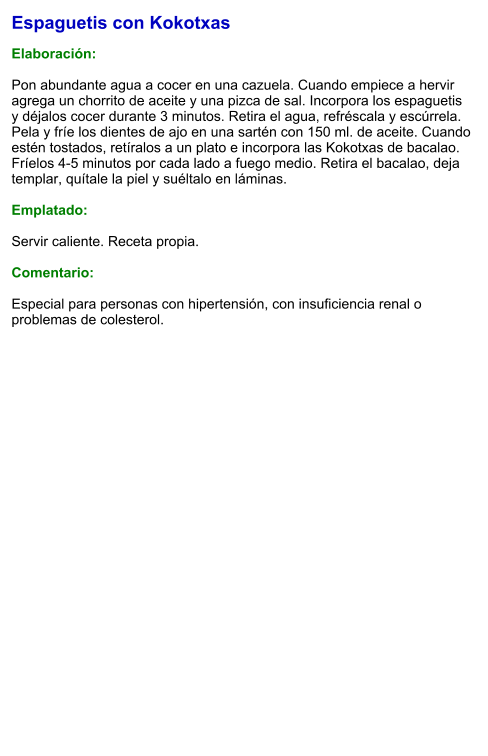 Espaguetis con Kokotxas  Elaboración:  Pon abundante agua a cocer en una cazuela. Cuando empiece a hervir agrega un chorrito de aceite y una pizca de sal. Incorpora los espaguetis y déjalos cocer durante 3 minutos. Retira el agua, refréscala y escúrrela. Pela y fríe los dientes de ajo en una sartén con 150 ml. de aceite. Cuando estén tostados, retíralos a un plato e incorpora las Kokotxas de bacalao. Fríelos 4-5 minutos por cada lado a fuego medio. Retira el bacalao, deja templar, quítale la piel y suéltalo en láminas.  Emplatado:  Servir caliente. Receta propia.   Comentario:  Especial para personas con hipertensión, con insuficiencia renal o problemas de colesterol.