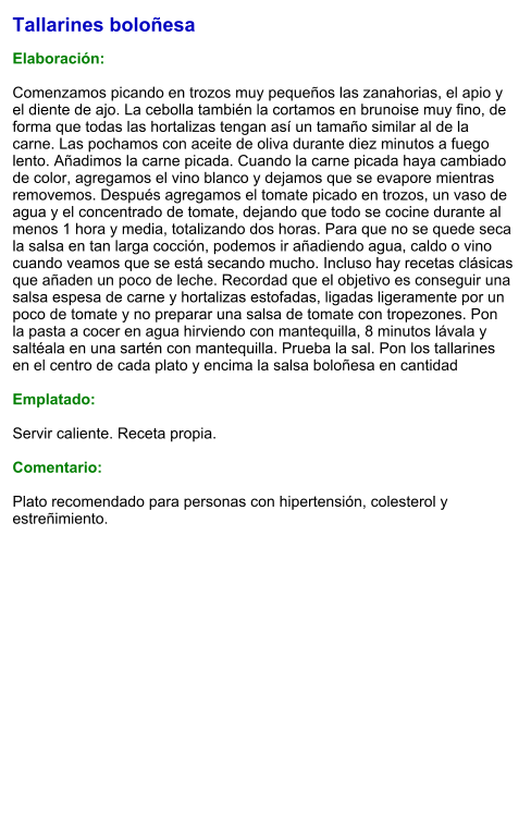 Tallarines boloñesa  Elaboración:  Comenzamos picando en trozos muy pequeños las zanahorias, el apio y el diente de ajo. La cebolla también la cortamos en brunoise muy fino, de forma que todas las hortalizas tengan así un tamaño similar al de la carne. Las pochamos con aceite de oliva durante diez minutos a fuego lento. Añadimos la carne picada. Cuando la carne picada haya cambiado de color, agregamos el vino blanco y dejamos que se evapore mientras removemos. Después agregamos el tomate picado en trozos, un vaso de agua y el concentrado de tomate, dejando que todo se cocine durante al menos 1 hora y media, totalizando dos horas. Para que no se quede seca la salsa en tan larga cocción, podemos ir añadiendo agua, caldo o vino cuando veamos que se está secando mucho. Incluso hay recetas clásicas que añaden un poco de leche. Recordad que el objetivo es conseguir una salsa espesa de carne y hortalizas estofadas, ligadas ligeramente por un poco de tomate y no preparar una salsa de tomate con tropezones. Pon la pasta a cocer en agua hirviendo con mantequilla, 8 minutos lávala y saltéala en una sartén con mantequilla. Prueba la sal. Pon los tallarines en el centro de cada plato y encima la salsa boloñesa en cantidad  Emplatado:  Servir caliente. Receta propia.   Comentario:  Plato recomendado para personas con hipertensión, colesterol y estreñimiento.