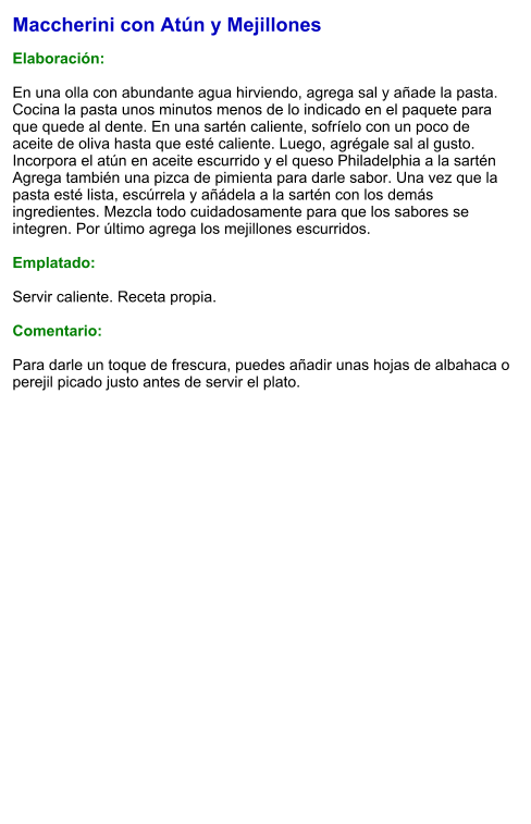 Maccherini con Atún y Mejillones  Elaboración:  En una olla con abundante agua hirviendo, agrega sal y añade la pasta. Cocina la pasta unos minutos menos de lo indicado en el paquete para que quede al dente. En una sartén caliente, sofríelo con un poco de aceite de oliva hasta que esté caliente. Luego, agrégale sal al gusto. Incorpora el atún en aceite escurrido y el queso Philadelphia a la sartén Agrega también una pizca de pimienta para darle sabor. Una vez que la pasta esté lista, escúrrela y añádela a la sartén con los demás ingredientes. Mezcla todo cuidadosamente para que los sabores se integren. Por último agrega los mejillones escurridos.  Emplatado:  Servir caliente. Receta propia.   Comentario:  Para darle un toque de frescura, puedes añadir unas hojas de albahaca o perejil picado justo antes de servir el plato.