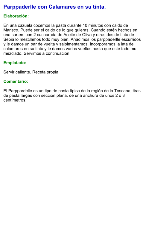 Parppaderlle con Calamares en su tinta.  Elaboración:  En una cazuela cocemos la pasta durante 10 minutos con caldo de Marisco. Puede ser el caldo de lo que quieras. Cuando estén hechos en una sarten  con 2 cucharada de Aceite de Oliva y otras dos de tinta de Sepia lo mezclamos todo muy bien. Añadimos los parppaderlle escurridos y le damos un par de vuelta y salpimentamos. Incorporamos la lata de calamares en su tinta y le damos varias vueltas hasta que este todo mu mezclado. Servimos a continuación  Emplatado:  Servir caliente. Receta propia.   Comentario:  El Parppardelle es un tipo de pasta típica de la región de la Toscana, tiras de pasta largas con sección plana, de una anchura de unos 2 o 3 centímetros.