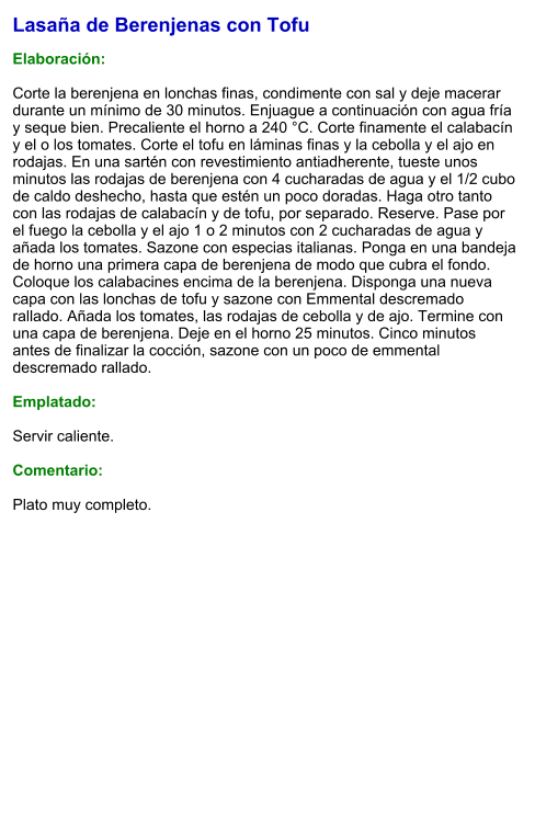 Lasaña de Berenjenas con Tofu  Elaboración:  Corte la berenjena en lonchas finas, condimente con sal y deje macerar durante un mínimo de 30 minutos. Enjuague a continuación con agua fría y seque bien. Precaliente el horno a 240 °C. Corte finamente el calabacín y el o los tomates. Corte el tofu en láminas finas y la cebolla y el ajo en rodajas. En una sartén con revestimiento antiadherente, tueste unos minutos las rodajas de berenjena con 4 cucharadas de agua y el 1/2 cubo de caldo deshecho, hasta que estén un poco doradas. Haga otro tanto con las rodajas de calabacín y de tofu, por separado. Reserve. Pase por el fuego la cebolla y el ajo 1 o 2 minutos con 2 cucharadas de agua y añada los tomates. Sazone con especias italianas. Ponga en una bandeja de horno una primera capa de berenjena de modo que cubra el fondo. Coloque los calabacines encima de la berenjena. Disponga una nueva capa con las lonchas de tofu y sazone con Emmental descremado rallado. Añada los tomates, las rodajas de cebolla y de ajo. Termine con una capa de berenjena. Deje en el horno 25 minutos. Cinco minutos antes de finalizar la cocción, sazone con un poco de emmental descremado rallado.  Emplatado:  Servir caliente.   Comentario:  Plato muy completo.