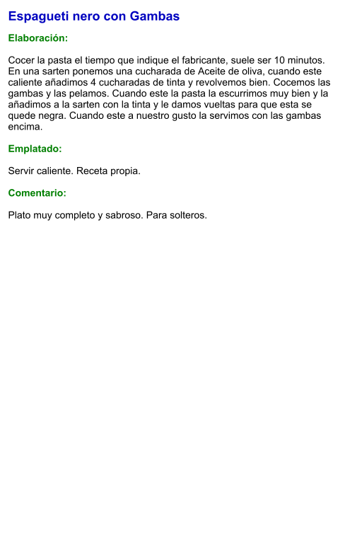 Espagueti nero con Gambas  Elaboración:  Cocer la pasta el tiempo que indique el fabricante, suele ser 10 minutos. En una sarten ponemos una cucharada de Aceite de oliva, cuando este caliente añadimos 4 cucharadas de tinta y revolvemos bien. Cocemos las gambas y las pelamos. Cuando este la pasta la escurrimos muy bien y la añadimos a la sarten con la tinta y le damos vueltas para que esta se quede negra. Cuando este a nuestro gusto la servimos con las gambas encima.  Emplatado:  Servir caliente. Receta propia.  Comentario:  Plato muy completo y sabroso. Para solteros.