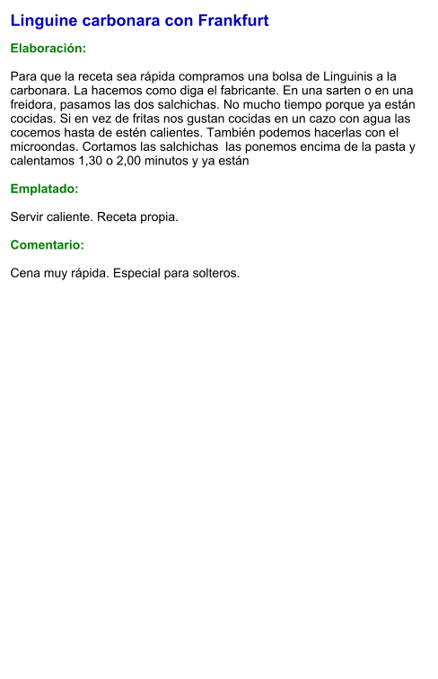 Linguine carbonara con Frankfurt  Elaboración:  Para que la receta sea rápida compramos una bolsa de Linguinis a la carbonara. La hacemos como diga el fabricante. En una sarten o en una freidora, pasamos las dos salchichas. No mucho tiempo porque ya están cocidas. Si en vez de fritas nos gustan cocidas en un cazo con agua las cocemos hasta de estén calientes. También podemos hacerlas con el microondas. Cortamos las salchichas  las ponemos encima de la pasta y calentamos 1,30 o 2,00 minutos y ya están  Emplatado:  Servir caliente. Receta propia.  Comentario:  Cena muy rápida. Especial para solteros.