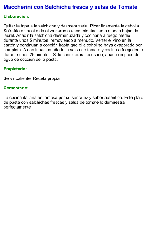 Maccherini con Salchicha fresca y salsa de Tomate  Elaboración:  Quitar la tripa a la salchicha y desmenuzarla. Picar finamente la cebolla. Sofreírla en aceite de oliva durante unos minutos junto a unas hojas de laurel. Añadir la salchicha desmenuzada y cocinarla a fuego medio durante unos 5 minutos, removiendo a menudo. Verter el vino en la sartén y continuar la cocción hasta que el alcohol se haya evaporado por completo. A continuación añade la salsa de tomate y cocina a fuego lento durante unos 25 minutos. Si lo consideras necesario, añade un poco de agua de cocción de la pasta.  Emplatado:  Servir caliente. Receta propia.  Comentario:  La cocina italiana es famosa por su sencillez y sabor auténtico. Este plato de pasta con salchichas frescas y salsa de tomate lo demuestra perfectamente