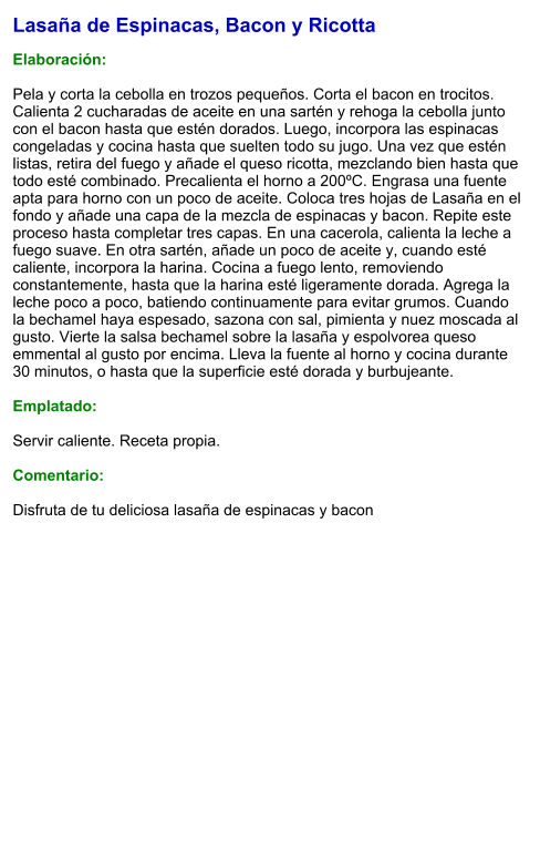 Lasaña de Espinacas, Bacon y Ricotta  Elaboración:  Pela y corta la cebolla en trozos pequeños. Corta el bacon en trocitos.  Calienta 2 cucharadas de aceite en una sartén y rehoga la cebolla junto con el bacon hasta que estén dorados. Luego, incorpora las espinacas congeladas y cocina hasta que suelten todo su jugo. Una vez que estén listas, retira del fuego y añade el queso ricotta, mezclando bien hasta que todo esté combinado. Precalienta el horno a 200ºC. Engrasa una fuente apta para horno con un poco de aceite. Coloca tres hojas de Lasaña en el fondo y añade una capa de la mezcla de espinacas y bacon. Repite este proceso hasta completar tres capas. En una cacerola, calienta la leche a fuego suave. En otra sartén, añade un poco de aceite y, cuando esté caliente, incorpora la harina. Cocina a fuego lento, removiendo constantemente, hasta que la harina esté ligeramente dorada. Agrega la leche poco a poco, batiendo continuamente para evitar grumos. Cuando la bechamel haya espesado, sazona con sal, pimienta y nuez moscada al gusto. Vierte la salsa bechamel sobre la lasaña y espolvorea queso emmental al gusto por encima. Lleva la fuente al horno y cocina durante 30 minutos, o hasta que la superficie esté dorada y burbujeante.  Emplatado:  Servir caliente. Receta propia.  Comentario:  Disfruta de tu deliciosa lasaña de espinacas y bacon