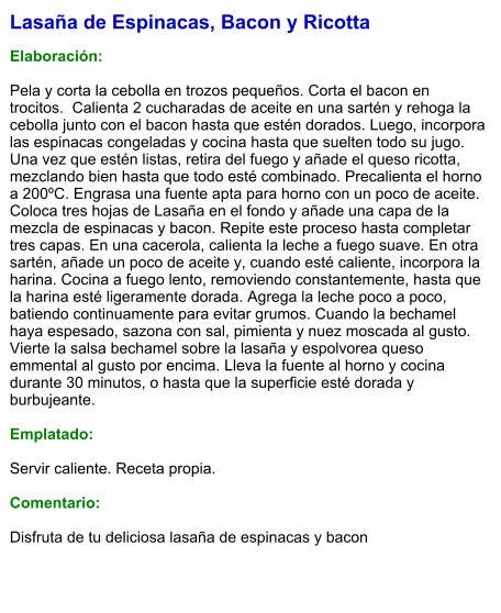 Lasaña de Espinacas, Bacon y Ricotta  Elaboración:  Pela y corta la cebolla en trozos pequeños. Corta el bacon en trocitos.  Calienta 2 cucharadas de aceite en una sartén y rehoga la cebolla junto con el bacon hasta que estén dorados. Luego, incorpora las espinacas congeladas y cocina hasta que suelten todo su jugo. Una vez que estén listas, retira del fuego y añade el queso ricotta, mezclando bien hasta que todo esté combinado. Precalienta el horno a 200ºC. Engrasa una fuente apta para horno con un poco de aceite. Coloca tres hojas de Lasaña en el fondo y añade una capa de la mezcla de espinacas y bacon. Repite este proceso hasta completar tres capas. En una cacerola, calienta la leche a fuego suave. En otra sartén, añade un poco de aceite y, cuando esté caliente, incorpora la harina. Cocina a fuego lento, removiendo constantemente, hasta que la harina esté ligeramente dorada. Agrega la leche poco a poco, batiendo continuamente para evitar grumos. Cuando la bechamel haya espesado, sazona con sal, pimienta y nuez moscada al gusto. Vierte la salsa bechamel sobre la lasaña y espolvorea queso emmental al gusto por encima. Lleva la fuente al horno y cocina durante 30 minutos, o hasta que la superficie esté dorada y burbujeante.  Emplatado:  Servir caliente. Receta propia.  Comentario:  Disfruta de tu deliciosa lasaña de espinacas y bacon