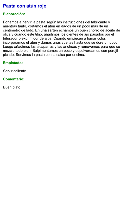 Pasta con atún rojo  Elaboración:  Ponemos a hervir la pasta según las instrucciones del fabricante y mientras tanto, cortamos el atún en dados de un poco más de un centímetro de lado. En una sartén echamos un buen chorro de aceite de oliva y cuando esté tibio, añadimos los dientes de ajo pasados por el triturador o exprimidor de ajos. Cuando empiecen a tomar color, incorporamos el atún y damos unas vueltas hasta que se dore un poco. Luego añadimos las alcaparras y las anchoas y removemos para que se mezcle todo bien. Salpimentamos un poco y espolvoreamos con perejil picado. Servimos la pasta con la salsa por encima.  Emplatado:  Servir caliente.   Comentario:  Buen plato