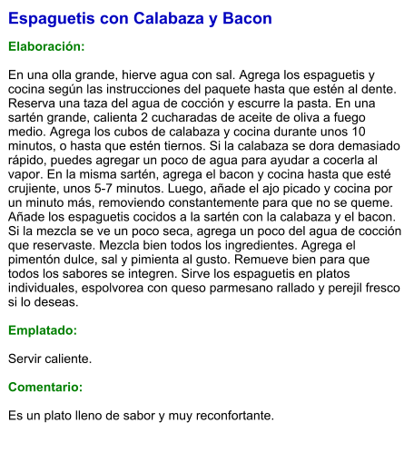Espaguetis con Calabaza y Bacon  Elaboración:  En una olla grande, hierve agua con sal. Agrega los espaguetis y cocina según las instrucciones del paquete hasta que estén al dente. Reserva una taza del agua de cocción y escurre la pasta. En una sartén grande, calienta 2 cucharadas de aceite de oliva a fuego medio. Agrega los cubos de calabaza y cocina durante unos 10 minutos, o hasta que estén tiernos. Si la calabaza se dora demasiado rápido, puedes agregar un poco de agua para ayudar a cocerla al vapor. En la misma sartén, agrega el bacon y cocina hasta que esté crujiente, unos 5-7 minutos. Luego, añade el ajo picado y cocina por un minuto más, removiendo constantemente para que no se queme. Añade los espaguetis cocidos a la sartén con la calabaza y el bacon. Si la mezcla se ve un poco seca, agrega un poco del agua de cocción que reservaste. Mezcla bien todos los ingredientes. Agrega el pimentón dulce, sal y pimienta al gusto. Remueve bien para que todos los sabores se integren. Sirve los espaguetis en platos individuales, espolvorea con queso parmesano rallado y perejil fresco si lo deseas.  Emplatado:  Servir caliente.   Comentario:  Es un plato lleno de sabor y muy reconfortante.