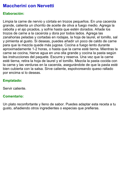 Maccherini con Nervetti  Elaboración:  Limpia la carne de nervio y córtala en trozos pequeños. En una cacerola grande, calienta un chorrito de aceite de oliva a fuego medio. Agrega la cebolla y el ajo picados, y sofríe hasta que estén dorados. Añade los trozos de carne a la cacerola y dora por todos lados. Agrega las zanahorias peladas y cortadas en rodajas, la hoja de laurel, el tomillo, sal y pimienta al gusto. Si deseas, puedes añadir un poco de caldo de carne para que la mezcla quede más jugosa. Cocina a fuego lento durante aproximadamente 1-2 horas, o hasta que la carne esté tierna. Mientras la carne se cocina, hierve agua en una olla grande y cocina la pasta según las instrucciones del paquete. Escurre y reserva. Una vez que la carne esté tierna, retira la hoja de laurel y el tomillo. Mezcla la pasta cocida con la carne y las verduras en la cacerola, asegurándote de que la pasta esté bien cubierta con la salsa. Sirve caliente, espolvoreando queso rallado por encima si lo deseas.  Emplatado:  Servir caliente.   Comentario:  Un plato reconfortante y lleno de sabor. Puedes adaptar esta receta a tu gusto, añadiendo otros ingredientes o especias que prefieras.