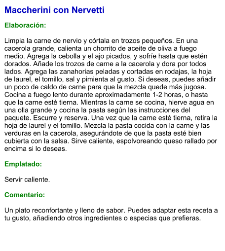 Maccherini con Nervetti  Elaboración:  Limpia la carne de nervio y córtala en trozos pequeños. En una cacerola grande, calienta un chorrito de aceite de oliva a fuego medio. Agrega la cebolla y el ajo picados, y sofríe hasta que estén dorados. Añade los trozos de carne a la cacerola y dora por todos lados. Agrega las zanahorias peladas y cortadas en rodajas, la hoja de laurel, el tomillo, sal y pimienta al gusto. Si deseas, puedes añadir un poco de caldo de carne para que la mezcla quede más jugosa. Cocina a fuego lento durante aproximadamente 1-2 horas, o hasta que la carne esté tierna. Mientras la carne se cocina, hierve agua en una olla grande y cocina la pasta según las instrucciones del paquete. Escurre y reserva. Una vez que la carne esté tierna, retira la hoja de laurel y el tomillo. Mezcla la pasta cocida con la carne y las verduras en la cacerola, asegurándote de que la pasta esté bien cubierta con la salsa. Sirve caliente, espolvoreando queso rallado por encima si lo deseas.  Emplatado:  Servir caliente.   Comentario:  Un plato reconfortante y lleno de sabor. Puedes adaptar esta receta a tu gusto, añadiendo otros ingredientes o especias que prefieras.