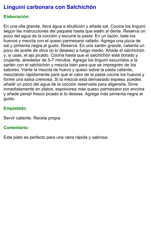 Linguini carbonara con Salchichón  Elaboración:  En una olla grande, lleva agua a ebullición y añade sal. Cocina los linguini según las instrucciones del paquete hasta que estén al dente. Reserva un poco del agua de la cocción y escurre la pasta. En un tazón, bate los huevos y mezcla con el queso parmesano rallado. Agrega una pizca de sal y pimienta negra al gusto. Reserva. En una sartén grande, calienta un poco de aceite de oliva (si lo deseas) a fuego medio. Añade el salchichón y, si usas, el ajo picado. Cocina hasta que el salchichón esté dorado y crujiente, alrededor de 5-7 minutos. Agrega los linguini escurridos a la sartén con el salchichón y mezcla bien para que se impregnen de los sabores. Vierte la mezcla de huevo y queso sobre la pasta caliente, mezclando rápidamente para que el calor de la pasta cocine los huevos y forme una salsa cremosa. Si la mezcla está demasiado espesa, puedes añadir un poco del agua de la cocción reservada para aligerarla. Sirve inmediatamente en platos, espolvorea más queso parmesano por encima y añade perejil fresco picado si lo deseas. Agrega más pimienta negra al gusto.  Emplatado:  Servir caliente. Receta propia  Comentario:  Este plato es perfecto para una cena rápida y sabrosa.