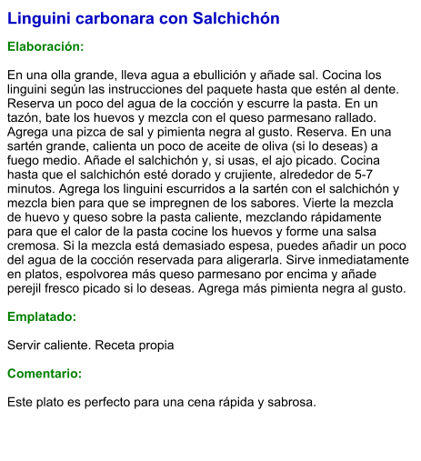 Linguini carbonara con Salchichón  Elaboración:  En una olla grande, lleva agua a ebullición y añade sal. Cocina los linguini según las instrucciones del paquete hasta que estén al dente. Reserva un poco del agua de la cocción y escurre la pasta. En un tazón, bate los huevos y mezcla con el queso parmesano rallado. Agrega una pizca de sal y pimienta negra al gusto. Reserva. En una sartén grande, calienta un poco de aceite de oliva (si lo deseas) a fuego medio. Añade el salchichón y, si usas, el ajo picado. Cocina hasta que el salchichón esté dorado y crujiente, alrededor de 5-7 minutos. Agrega los linguini escurridos a la sartén con el salchichón y mezcla bien para que se impregnen de los sabores. Vierte la mezcla de huevo y queso sobre la pasta caliente, mezclando rápidamente para que el calor de la pasta cocine los huevos y forme una salsa cremosa. Si la mezcla está demasiado espesa, puedes añadir un poco del agua de la cocción reservada para aligerarla. Sirve inmediatamente en platos, espolvorea más queso parmesano por encima y añade perejil fresco picado si lo deseas. Agrega más pimienta negra al gusto.  Emplatado:  Servir caliente. Receta propia  Comentario:  Este plato es perfecto para una cena rápida y sabrosa.