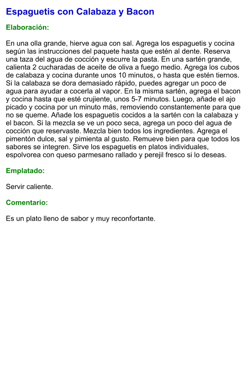 Espaguetis con Calabaza y Bacon  Elaboración:  En una olla grande, hierve agua con sal. Agrega los espaguetis y cocina según las instrucciones del paquete hasta que estén al dente. Reserva una taza del agua de cocción y escurre la pasta. En una sartén grande, calienta 2 cucharadas de aceite de oliva a fuego medio. Agrega los cubos de calabaza y cocina durante unos 10 minutos, o hasta que estén tiernos. Si la calabaza se dora demasiado rápido, puedes agregar un poco de agua para ayudar a cocerla al vapor. En la misma sartén, agrega el bacon y cocina hasta que esté crujiente, unos 5-7 minutos. Luego, añade el ajo picado y cocina por un minuto más, removiendo constantemente para que no se queme. Añade los espaguetis cocidos a la sartén con la calabaza y el bacon. Si la mezcla se ve un poco seca, agrega un poco del agua de cocción que reservaste. Mezcla bien todos los ingredientes. Agrega el pimentón dulce, sal y pimienta al gusto. Remueve bien para que todos los sabores se integren. Sirve los espaguetis en platos individuales, espolvorea con queso parmesano rallado y perejil fresco si lo deseas.  Emplatado:  Servir caliente.   Comentario:  Es un plato lleno de sabor y muy reconfortante.