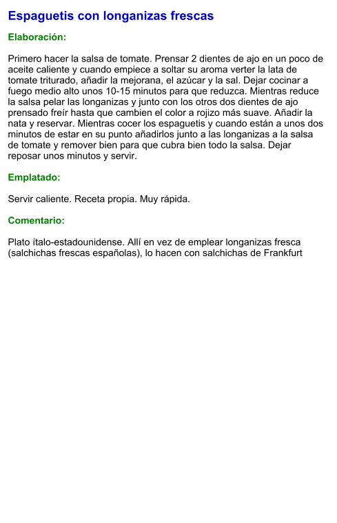 Espaguetis con longanizas frescas  Elaboración:  Primero hacer la salsa de tomate. Prensar 2 dientes de ajo en un poco de aceite caliente y cuando empiece a soltar su aroma verter la lata de tomate triturado, añadir la mejorana, el azúcar y la sal. Dejar cocinar a fuego medio alto unos 10-15 minutos para que reduzca. Mientras reduce la salsa pelar las longanizas y junto con los otros dos dientes de ajo prensado freír hasta que cambien el color a rojizo más suave. Añadir la nata y reservar. Mientras cocer los espaguetis y cuando están a unos dos minutos de estar en su punto añadirlos junto a las longanizas a la salsa de tomate y remover bien para que cubra bien todo la salsa. Dejar reposar unos minutos y servir.  Emplatado:  Servir caliente. Receta propia. Muy rápida.  Comentario:  Plato ítalo-estadounidense. Allí en vez de emplear longanizas fresca (salchichas frescas españolas), lo hacen con salchichas de Frankfurt