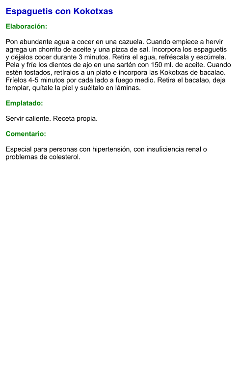 Espaguetis con Kokotxas  Elaboración:  Pon abundante agua a cocer en una cazuela. Cuando empiece a hervir agrega un chorrito de aceite y una pizca de sal. Incorpora los espaguetis y déjalos cocer durante 3 minutos. Retira el agua, refréscala y escúrrela. Pela y fríe los dientes de ajo en una sartén con 150 ml. de aceite. Cuando estén tostados, retíralos a un plato e incorpora las Kokotxas de bacalao. Fríelos 4-5 minutos por cada lado a fuego medio. Retira el bacalao, deja templar, quítale la piel y suéltalo en láminas.  Emplatado:  Servir caliente. Receta propia.   Comentario:  Especial para personas con hipertensión, con insuficiencia renal o problemas de colesterol.