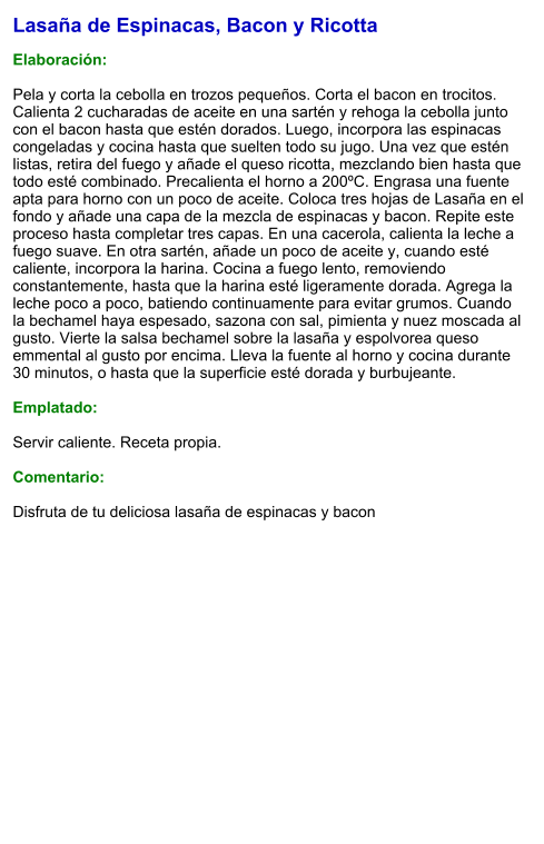 Lasaña de Espinacas, Bacon y Ricotta  Elaboración:  Pela y corta la cebolla en trozos pequeños. Corta el bacon en trocitos.  Calienta 2 cucharadas de aceite en una sartén y rehoga la cebolla junto con el bacon hasta que estén dorados. Luego, incorpora las espinacas congeladas y cocina hasta que suelten todo su jugo. Una vez que estén listas, retira del fuego y añade el queso ricotta, mezclando bien hasta que todo esté combinado. Precalienta el horno a 200ºC. Engrasa una fuente apta para horno con un poco de aceite. Coloca tres hojas de Lasaña en el fondo y añade una capa de la mezcla de espinacas y bacon. Repite este proceso hasta completar tres capas. En una cacerola, calienta la leche a fuego suave. En otra sartén, añade un poco de aceite y, cuando esté caliente, incorpora la harina. Cocina a fuego lento, removiendo constantemente, hasta que la harina esté ligeramente dorada. Agrega la leche poco a poco, batiendo continuamente para evitar grumos. Cuando la bechamel haya espesado, sazona con sal, pimienta y nuez moscada al gusto. Vierte la salsa bechamel sobre la lasaña y espolvorea queso emmental al gusto por encima. Lleva la fuente al horno y cocina durante 30 minutos, o hasta que la superficie esté dorada y burbujeante.  Emplatado:  Servir caliente. Receta propia.  Comentario:  Disfruta de tu deliciosa lasaña de espinacas y bacon