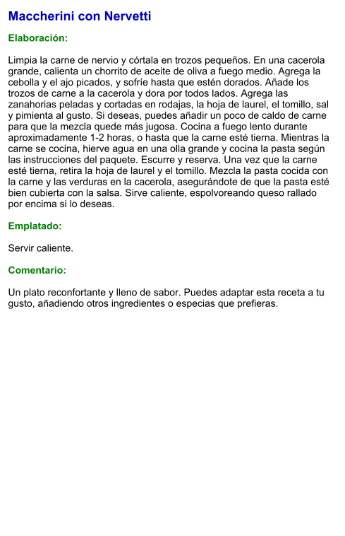 Maccherini con Nervetti  Elaboración:  Limpia la carne de nervio y córtala en trozos pequeños. En una cacerola grande, calienta un chorrito de aceite de oliva a fuego medio. Agrega la cebolla y el ajo picados, y sofríe hasta que estén dorados. Añade los trozos de carne a la cacerola y dora por todos lados. Agrega las zanahorias peladas y cortadas en rodajas, la hoja de laurel, el tomillo, sal y pimienta al gusto. Si deseas, puedes añadir un poco de caldo de carne para que la mezcla quede más jugosa. Cocina a fuego lento durante aproximadamente 1-2 horas, o hasta que la carne esté tierna. Mientras la carne se cocina, hierve agua en una olla grande y cocina la pasta según las instrucciones del paquete. Escurre y reserva. Una vez que la carne esté tierna, retira la hoja de laurel y el tomillo. Mezcla la pasta cocida con la carne y las verduras en la cacerola, asegurándote de que la pasta esté bien cubierta con la salsa. Sirve caliente, espolvoreando queso rallado por encima si lo deseas.  Emplatado:  Servir caliente.   Comentario:  Un plato reconfortante y lleno de sabor. Puedes adaptar esta receta a tu gusto, añadiendo otros ingredientes o especias que prefieras.