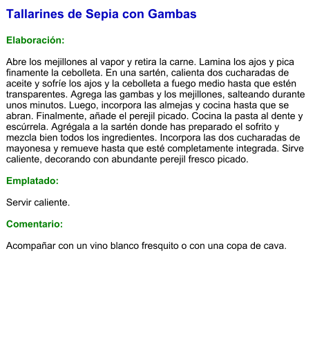 Tallarines de Sepia con Gambas  Elaboración:  Abre los mejillones al vapor y retira la carne. Lamina los ajos y pica finamente la cebolleta. En una sartén, calienta dos cucharadas de aceite y sofríe los ajos y la cebolleta a fuego medio hasta que estén transparentes. Agrega las gambas y los mejillones, salteando durante unos minutos. Luego, incorpora las almejas y cocina hasta que se abran. Finalmente, añade el perejil picado. Cocina la pasta al dente y escúrrela. Agrégala a la sartén donde has preparado el sofrito y mezcla bien todos los ingredientes. Incorpora las dos cucharadas de mayonesa y remueve hasta que esté completamente integrada. Sirve caliente, decorando con abundante perejil fresco picado.  Emplatado:  Servir caliente.   Comentario:  Acompañar con un vino blanco fresquito o con una copa de cava.