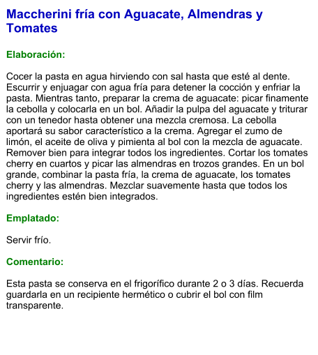 Maccherini fría con Aguacate, Almendras y Tomates  Elaboración:  Cocer la pasta en agua hirviendo con sal hasta que esté al dente. Escurrir y enjuagar con agua fría para detener la cocción y enfriar la pasta. Mientras tanto, preparar la crema de aguacate: picar finamente la cebolla y colocarla en un bol. Añadir la pulpa del aguacate y triturar con un tenedor hasta obtener una mezcla cremosa. La cebolla aportará su sabor característico a la crema. Agregar el zumo de limón, el aceite de oliva y pimienta al bol con la mezcla de aguacate. Remover bien para integrar todos los ingredientes. Cortar los tomates cherry en cuartos y picar las almendras en trozos grandes. En un bol grande, combinar la pasta fría, la crema de aguacate, los tomates cherry y las almendras. Mezclar suavemente hasta que todos los ingredientes estén bien integrados.  Emplatado:  Servir frío.   Comentario:  Esta pasta se conserva en el frigorífico durante 2 o 3 días. Recuerda guardarla en un recipiente hermético o cubrir el bol con film transparente.