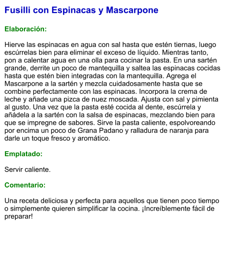 Fusilli con Espinacas y Mascarpone  Elaboración:  Hierve las espinacas en agua con sal hasta que estén tiernas, luego escúrrelas bien para eliminar el exceso de líquido. Mientras tanto, pon a calentar agua en una olla para cocinar la pasta. En una sartén grande, derrite un poco de mantequilla y saltea las espinacas cocidas hasta que estén bien integradas con la mantequilla. Agrega el Mascarpone a la sartén y mezcla cuidadosamente hasta que se combine perfectamente con las espinacas. Incorpora la crema de leche y añade una pizca de nuez moscada. Ajusta con sal y pimienta al gusto. Una vez que la pasta esté cocida al dente, escúrrela y añádela a la sartén con la salsa de espinacas, mezclando bien para que se impregne de sabores. Sirve la pasta caliente, espolvoreando por encima un poco de Grana Padano y ralladura de naranja para darle un toque fresco y aromático.  Emplatado:  Servir caliente.   Comentario:  Una receta deliciosa y perfecta para aquellos que tienen poco tiempo o simplemente quieren simplificar la cocina. ¡Increíblemente fácil de preparar!