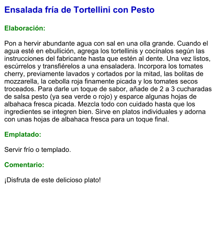Ensalada fría de Tortellini con Pesto  Elaboración:  Pon a hervir abundante agua con sal en una olla grande. Cuando el agua esté en ebullición, agrega los tortellinis y cocínalos según las instrucciones del fabricante hasta que estén al dente. Una vez listos, escúrrelos y transfiérelos a una ensaladera. Incorpora los tomates cherry, previamente lavados y cortados por la mitad, las bolitas de mozzarella, la cebolla roja finamente picada y los tomates secos troceados. Para darle un toque de sabor, añade de 2 a 3 cucharadas de salsa pesto (ya sea verde o rojo) y esparce algunas hojas de albahaca fresca picada. Mezcla todo con cuidado hasta que los ingredientes se integren bien. Sirve en platos individuales y adorna con unas hojas de albahaca fresca para un toque final.   Emplatado:  Servir frío o templado.   Comentario:  ¡Disfruta de este delicioso plato!