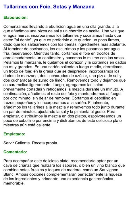 Tallarines con Foie, Setas y Manzana  Elaboración:  Comenzamos llevando a ebullición agua en una olla grande, a la que añadimos una pizca de sal y un chorrito de aceite. Una vez que el agua hierva, incorporamos los tallarines y cocinamos hasta que estén "al dente", ya que es preferible que queden un poco firmes, dado que los saltearemos con los demás ingredientes más adelante. Al terminar de cocinarlos, los escurrimos y los pasamos por agua fría, reservando. Mientras tanto, cortamos el foie en trocitos de aproximadamente un centímetro y hacemos lo mismo con las setas. Pelamos la manzana, le quitamos el corazón y la cortamos en dados no muy grandes. En una sartén caliente a fuego medio, derretimos un trozo de foie; en la grasa que se desprende, incorporamos los dados de manzana, dos cucharadas de azúcar, una pizca de sal y dos cucharadas de zumo de limón. Removemos todo y dejamos que se caramelice ligeramente. Luego, agregamos las setas previamente cortadas y rehogamos la mezcla durante un minuto. A continuación, añadimos el resto del foie y mantendremos al fuego por otro minuto, sin dejar de remover. Cortamos el cebollino en trozos pequeños y lo incorporamos a la sartén. Finalmente, añadimos los tallarines a la mezcla y removemos todo junto durante un par de minutos, ajustando la sal y la pimienta al gusto. Para emplatar, distribuimos la mezcla en dos platos, espolvoreamos un poco de cebollino por encima y disfrutamos de este delicioso plato mientras aún está caliente.  Emplatado:  Servir Caliente. Receta propia.  Comentario:  Para acompañar este delicioso plato, recomendaría optar por un cava de crianza que realzará los sabores, o bien un vino blanco que combine notas frutales y toques de madera, como un Sauvignon Blanc. Ambas opciones complementarán perfectamente la riqueza de los ingredientes y brindarán una experiencia gastronómica memorable.