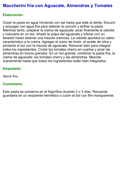 Maccherini fría con Aguacate, Almendras y Tomates  Elaboración:  Cocer la pasta en agua hirviendo con sal hasta que esté al dente. Escurrir y enjuagar con agua fría para detener la cocción y enfriar la pasta. Mientras tanto, preparar la crema de aguacate: picar finamente la cebolla y colocarla en un bol. Añadir la pulpa del aguacate y triturar con un tenedor hasta obtener una mezcla cremosa. La cebolla aportará su sabor característico a la crema. Agregar el zumo de limón, el aceite de oliva y pimienta al bol con la mezcla de aguacate. Remover bien para integrar todos los ingredientes. Cortar los tomates cherry en cuartos y picar las almendras en trozos grandes. En un bol grande, combinar la pasta fría, la crema de aguacate, los tomates cherry y las almendras. Mezclar suavemente hasta que todos los ingredientes estén bien integrados.  Emplatado:  Servir frío.   Comentario:  Esta pasta se conserva en el frigorífico durante 2 o 3 días. Recuerda guardarla en un recipiente hermético o cubrir el bol con film transparente.