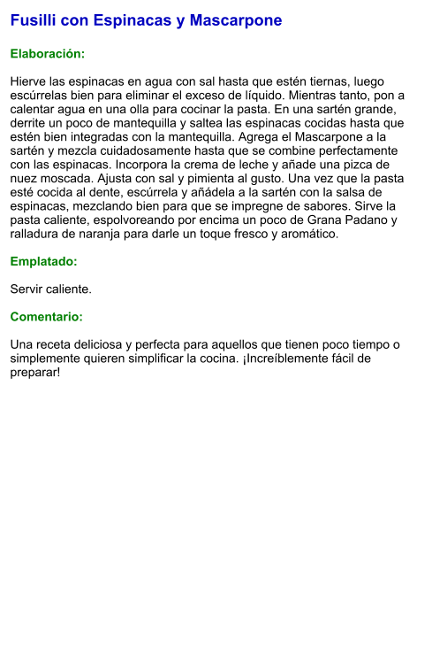 Fusilli con Espinacas y Mascarpone  Elaboración:  Hierve las espinacas en agua con sal hasta que estén tiernas, luego escúrrelas bien para eliminar el exceso de líquido. Mientras tanto, pon a calentar agua en una olla para cocinar la pasta. En una sartén grande, derrite un poco de mantequilla y saltea las espinacas cocidas hasta que estén bien integradas con la mantequilla. Agrega el Mascarpone a la sartén y mezcla cuidadosamente hasta que se combine perfectamente con las espinacas. Incorpora la crema de leche y añade una pizca de nuez moscada. Ajusta con sal y pimienta al gusto. Una vez que la pasta esté cocida al dente, escúrrela y añádela a la sartén con la salsa de espinacas, mezclando bien para que se impregne de sabores. Sirve la pasta caliente, espolvoreando por encima un poco de Grana Padano y ralladura de naranja para darle un toque fresco y aromático.  Emplatado:  Servir caliente.   Comentario:  Una receta deliciosa y perfecta para aquellos que tienen poco tiempo o simplemente quieren simplificar la cocina. ¡Increíblemente fácil de preparar!