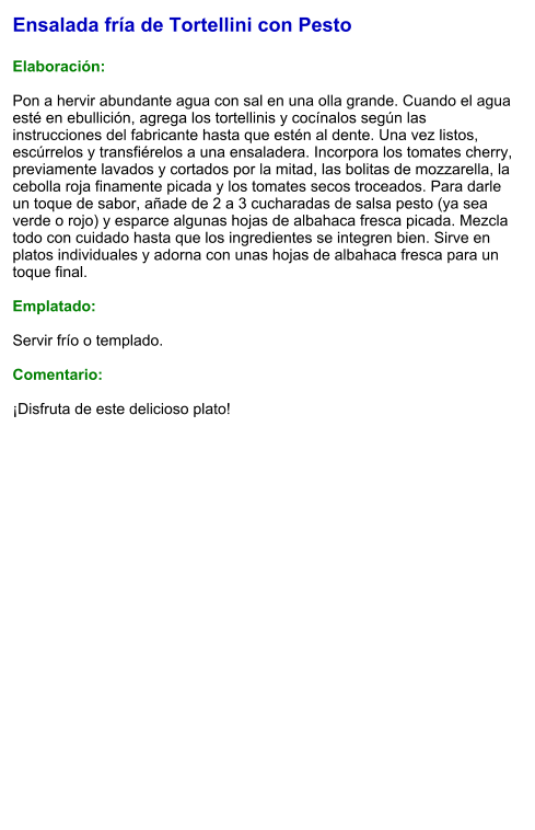 Ensalada fría de Tortellini con Pesto  Elaboración:  Pon a hervir abundante agua con sal en una olla grande. Cuando el agua esté en ebullición, agrega los tortellinis y cocínalos según las instrucciones del fabricante hasta que estén al dente. Una vez listos, escúrrelos y transfiérelos a una ensaladera. Incorpora los tomates cherry, previamente lavados y cortados por la mitad, las bolitas de mozzarella, la cebolla roja finamente picada y los tomates secos troceados. Para darle un toque de sabor, añade de 2 a 3 cucharadas de salsa pesto (ya sea verde o rojo) y esparce algunas hojas de albahaca fresca picada. Mezcla todo con cuidado hasta que los ingredientes se integren bien. Sirve en platos individuales y adorna con unas hojas de albahaca fresca para un toque final.   Emplatado:  Servir frío o templado.   Comentario:  ¡Disfruta de este delicioso plato!