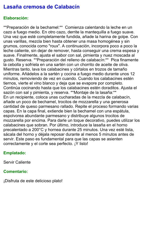 Lasaña cremosa de Calabacín  Elaboración:  **Preparación de la bechamel:**  Comienza calentando la leche en un cazo a fuego medio. En otro cazo, derrite la mantequilla a fuego suave. Una vez que esté completamente fundida, añade la harina de golpe. Con unas varillas, mezcla bien hasta obtener una masa homogénea y sin grumos, conocida como "roux". A continuación, incorpora poco a poco la leche caliente, sin dejar de remover, hasta conseguir una crema espesa y suave. Finalmente, ajusta el sabor con sal, pimienta y nuez moscada al gusto. Reserva. **Preparación del relleno de calabacín:**  Pica finamente la cebolla y sofríela en una sartén con un chorrito de aceite de oliva. Mientras tanto, lava los calabacines y córtalos en trozos de tamaño uniforme. Añádelos a la sartén y cocina a fuego medio durante unos 12 minutos, removiendo de vez en cuando. Cuando los calabacines estén tiernos, vierte el vino blanco y deja que se evapore por completo. Continúa cocinando hasta que los calabacines estén doraditos. Ajusta el sazón con sal y pimienta, y reserva. **Montaje de la lasaña:**   En un recipiente, coloca unas cucharadas de la mezcla de calabacín, añade un poco de bechamel, trocitos de mozzarella y una generosa cantidad de queso parmesano rallado. Repite el proceso formando varias capas. En la capa final, extiende bien la bechamel con una espátula, espolvorea abundante parmesano y distribuye algunos trocitos de mozzarella por encima. Para darle un toque decorativo, puedes utilizar los calabacines que sobran. Por último, introduce la lasaña en el horno precalentado a 200°C y hornea durante 25 minutos. Una vez esté lista, sácala del horno y déjala reposar durante al menos 5 minutos antes de servir. Este paso es fundamental para que las capas se asienten correctamente y el corte sea perfecto. ¡Y listo!  Emplatado:  Servir Caliente  Comentario:  ¡Disfruta de este delicioso plato!