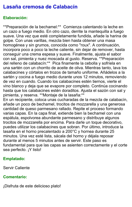 Lasaña cremosa de Calabacín  Elaboración:  **Preparación de la bechamel:**  Comienza calentando la leche en un cazo a fuego medio. En otro cazo, derrite la mantequilla a fuego suave. Una vez que esté completamente fundida, añade la harina de golpe. Con unas varillas, mezcla bien hasta obtener una masa homogénea y sin grumos, conocida como "roux". A continuación, incorpora poco a poco la leche caliente, sin dejar de remover, hasta conseguir una crema espesa y suave. Finalmente, ajusta el sabor con sal, pimienta y nuez moscada al gusto. Reserva. **Preparación del relleno de calabacín:**  Pica finamente la cebolla y sofríela en una sartén con un chorrito de aceite de oliva. Mientras tanto, lava los calabacines y córtalos en trozos de tamaño uniforme. Añádelos a la sartén y cocina a fuego medio durante unos 12 minutos, removiendo de vez en cuando. Cuando los calabacines estén tiernos, vierte el vino blanco y deja que se evapore por completo. Continúa cocinando hasta que los calabacines estén doraditos. Ajusta el sazón con sal y pimienta, y reserva. **Montaje de la lasaña:**   En un recipiente, coloca unas cucharadas de la mezcla de calabacín, añade un poco de bechamel, trocitos de mozzarella y una generosa cantidad de queso parmesano rallado. Repite el proceso formando varias capas. En la capa final, extiende bien la bechamel con una espátula, espolvorea abundante parmesano y distribuye algunos trocitos de mozzarella por encima. Para darle un toque decorativo, puedes utilizar los calabacines que sobran. Por último, introduce la lasaña en el horno precalentado a 200°C y hornea durante 25 minutos. Una vez esté lista, sácala del horno y déjala reposar durante al menos 5 minutos antes de servir. Este paso es fundamental para que las capas se asienten correctamente y el corte sea perfecto. ¡Y listo!  Emplatado:  Servir Caliente  Comentario:  ¡Disfruta de este delicioso plato!