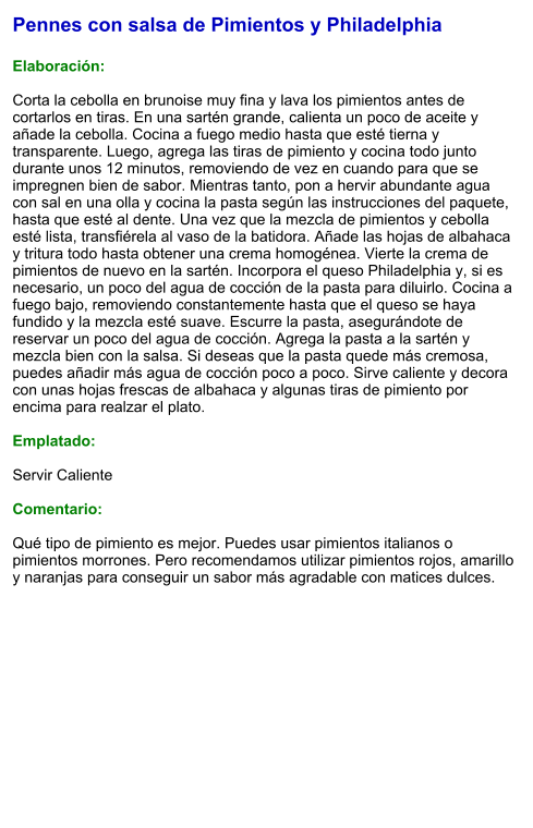 Pennes con salsa de Pimientos y Philadelphia  Elaboración:  Corta la cebolla en brunoise muy fina y lava los pimientos antes de cortarlos en tiras. En una sartén grande, calienta un poco de aceite y añade la cebolla. Cocina a fuego medio hasta que esté tierna y transparente. Luego, agrega las tiras de pimiento y cocina todo junto durante unos 12 minutos, removiendo de vez en cuando para que se impregnen bien de sabor. Mientras tanto, pon a hervir abundante agua con sal en una olla y cocina la pasta según las instrucciones del paquete, hasta que esté al dente. Una vez que la mezcla de pimientos y cebolla esté lista, transfiérela al vaso de la batidora. Añade las hojas de albahaca y tritura todo hasta obtener una crema homogénea. Vierte la crema de pimientos de nuevo en la sartén. Incorpora el queso Philadelphia y, si es necesario, un poco del agua de cocción de la pasta para diluirlo. Cocina a fuego bajo, removiendo constantemente hasta que el queso se haya fundido y la mezcla esté suave. Escurre la pasta, asegurándote de reservar un poco del agua de cocción. Agrega la pasta a la sartén y mezcla bien con la salsa. Si deseas que la pasta quede más cremosa, puedes añadir más agua de cocción poco a poco. Sirve caliente y decora con unas hojas frescas de albahaca y algunas tiras de pimiento por encima para realzar el plato.  Emplatado:  Servir Caliente  Comentario:  Qué tipo de pimiento es mejor. Puedes usar pimientos italianos o pimientos morrones. Pero recomendamos utilizar pimientos rojos, amarillo y naranjas para conseguir un sabor más agradable con matices dulces.