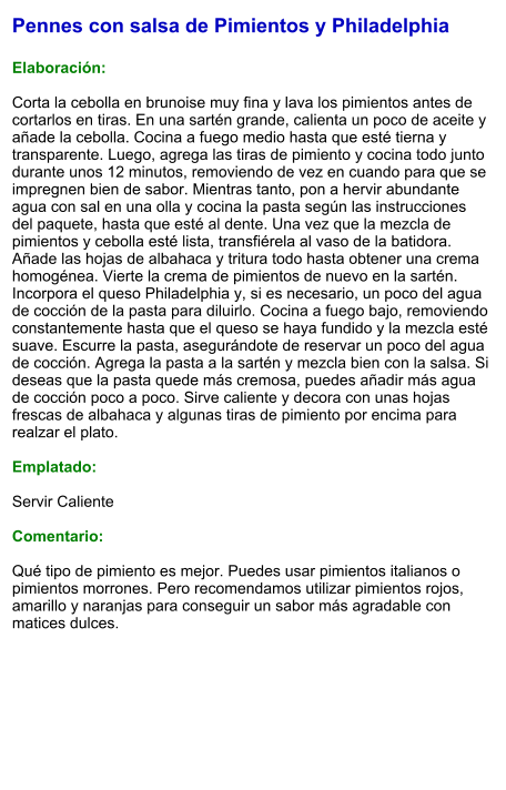 Pennes con salsa de Pimientos y Philadelphia  Elaboración:  Corta la cebolla en brunoise muy fina y lava los pimientos antes de cortarlos en tiras. En una sartén grande, calienta un poco de aceite y añade la cebolla. Cocina a fuego medio hasta que esté tierna y transparente. Luego, agrega las tiras de pimiento y cocina todo junto durante unos 12 minutos, removiendo de vez en cuando para que se impregnen bien de sabor. Mientras tanto, pon a hervir abundante agua con sal en una olla y cocina la pasta según las instrucciones del paquete, hasta que esté al dente. Una vez que la mezcla de pimientos y cebolla esté lista, transfiérela al vaso de la batidora. Añade las hojas de albahaca y tritura todo hasta obtener una crema homogénea. Vierte la crema de pimientos de nuevo en la sartén. Incorpora el queso Philadelphia y, si es necesario, un poco del agua de cocción de la pasta para diluirlo. Cocina a fuego bajo, removiendo constantemente hasta que el queso se haya fundido y la mezcla esté suave. Escurre la pasta, asegurándote de reservar un poco del agua de cocción. Agrega la pasta a la sartén y mezcla bien con la salsa. Si deseas que la pasta quede más cremosa, puedes añadir más agua de cocción poco a poco. Sirve caliente y decora con unas hojas frescas de albahaca y algunas tiras de pimiento por encima para realzar el plato.  Emplatado:  Servir Caliente  Comentario:  Qué tipo de pimiento es mejor. Puedes usar pimientos italianos o pimientos morrones. Pero recomendamos utilizar pimientos rojos, amarillo y naranjas para conseguir un sabor más agradable con matices dulces.