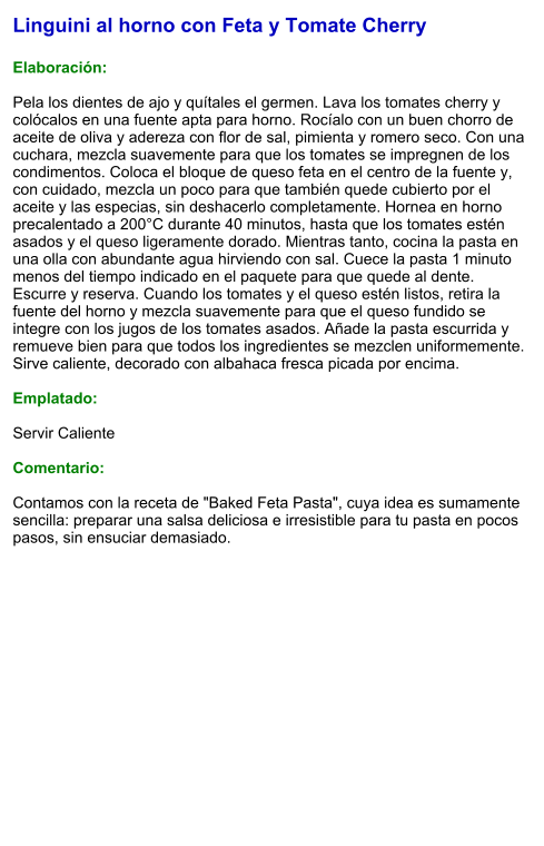 Linguini al horno con Feta y Tomate Cherry  Elaboración:  Pela los dientes de ajo y quítales el germen. Lava los tomates cherry y colócalos en una fuente apta para horno. Rocíalo con un buen chorro de aceite de oliva y adereza con flor de sal, pimienta y romero seco. Con una cuchara, mezcla suavemente para que los tomates se impregnen de los condimentos. Coloca el bloque de queso feta en el centro de la fuente y, con cuidado, mezcla un poco para que también quede cubierto por el aceite y las especias, sin deshacerlo completamente. Hornea en horno precalentado a 200°C durante 40 minutos, hasta que los tomates estén asados y el queso ligeramente dorado. Mientras tanto, cocina la pasta en una olla con abundante agua hirviendo con sal. Cuece la pasta 1 minuto menos del tiempo indicado en el paquete para que quede al dente. Escurre y reserva. Cuando los tomates y el queso estén listos, retira la fuente del horno y mezcla suavemente para que el queso fundido se integre con los jugos de los tomates asados. Añade la pasta escurrida y remueve bien para que todos los ingredientes se mezclen uniformemente. Sirve caliente, decorado con albahaca fresca picada por encima.  Emplatado:  Servir Caliente  Comentario:  Contamos con la receta de "Baked Feta Pasta", cuya idea es sumamente sencilla: preparar una salsa deliciosa e irresistible para tu pasta en pocos pasos, sin ensuciar demasiado.