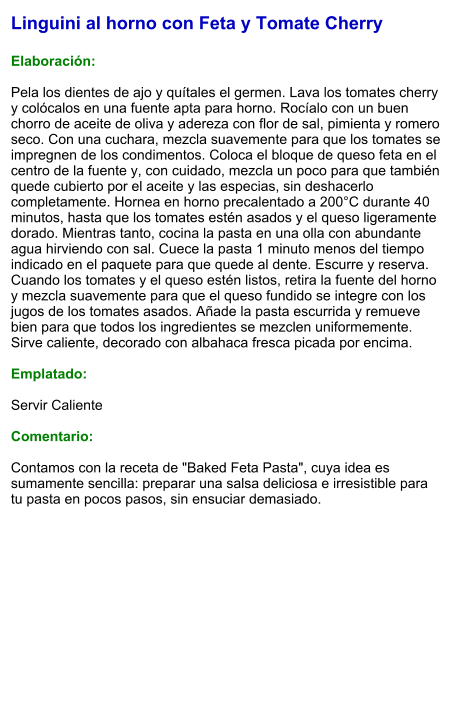 Linguini al horno con Feta y Tomate Cherry  Elaboración:  Pela los dientes de ajo y quítales el germen. Lava los tomates cherry y colócalos en una fuente apta para horno. Rocíalo con un buen chorro de aceite de oliva y adereza con flor de sal, pimienta y romero seco. Con una cuchara, mezcla suavemente para que los tomates se impregnen de los condimentos. Coloca el bloque de queso feta en el centro de la fuente y, con cuidado, mezcla un poco para que también quede cubierto por el aceite y las especias, sin deshacerlo completamente. Hornea en horno precalentado a 200°C durante 40 minutos, hasta que los tomates estén asados y el queso ligeramente dorado. Mientras tanto, cocina la pasta en una olla con abundante agua hirviendo con sal. Cuece la pasta 1 minuto menos del tiempo indicado en el paquete para que quede al dente. Escurre y reserva. Cuando los tomates y el queso estén listos, retira la fuente del horno y mezcla suavemente para que el queso fundido se integre con los jugos de los tomates asados. Añade la pasta escurrida y remueve bien para que todos los ingredientes se mezclen uniformemente. Sirve caliente, decorado con albahaca fresca picada por encima.  Emplatado:  Servir Caliente  Comentario:  Contamos con la receta de "Baked Feta Pasta", cuya idea es sumamente sencilla: preparar una salsa deliciosa e irresistible para tu pasta en pocos pasos, sin ensuciar demasiado.