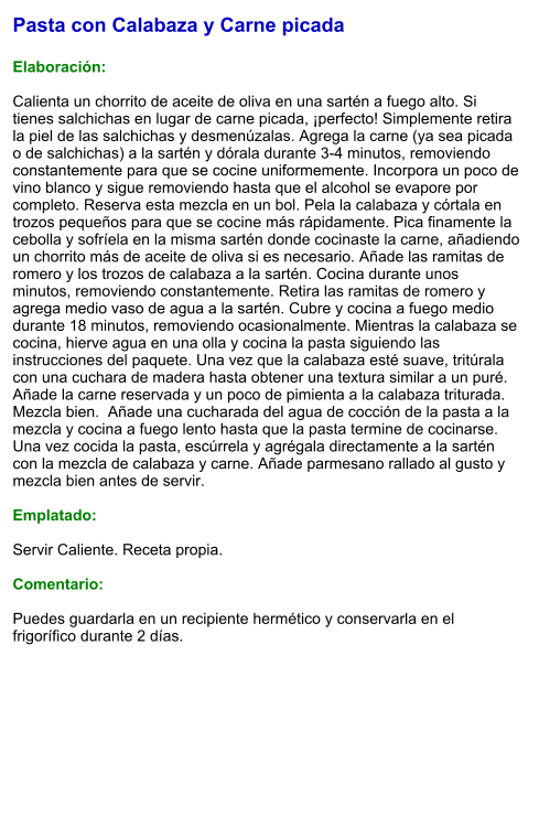 Pasta con Calabaza y Carne picada  Elaboración:  Calienta un chorrito de aceite de oliva en una sartén a fuego alto. Si tienes salchichas en lugar de carne picada, ¡perfecto! Simplemente retira la piel de las salchichas y desmenúzalas. Agrega la carne (ya sea picada o de salchichas) a la sartén y dórala durante 3-4 minutos, removiendo constantemente para que se cocine uniformemente. Incorpora un poco de vino blanco y sigue removiendo hasta que el alcohol se evapore por completo. Reserva esta mezcla en un bol. Pela la calabaza y córtala en trozos pequeños para que se cocine más rápidamente. Pica finamente la cebolla y sofríela en la misma sartén donde cocinaste la carne, añadiendo un chorrito más de aceite de oliva si es necesario. Añade las ramitas de romero y los trozos de calabaza a la sartén. Cocina durante unos minutos, removiendo constantemente. Retira las ramitas de romero y agrega medio vaso de agua a la sartén. Cubre y cocina a fuego medio durante 18 minutos, removiendo ocasionalmente. Mientras la calabaza se cocina, hierve agua en una olla y cocina la pasta siguiendo las instrucciones del paquete. Una vez que la calabaza esté suave, tritúrala con una cuchara de madera hasta obtener una textura similar a un puré. Añade la carne reservada y un poco de pimienta a la calabaza triturada. Mezcla bien.  Añade una cucharada del agua de cocción de la pasta a la mezcla y cocina a fuego lento hasta que la pasta termine de cocinarse. Una vez cocida la pasta, escúrrela y agrégala directamente a la sartén con la mezcla de calabaza y carne. Añade parmesano rallado al gusto y mezcla bien antes de servir.  Emplatado:  Servir Caliente. Receta propia.  Comentario:  Puedes guardarla en un recipiente hermético y conservarla en el frigorífico durante 2 días.