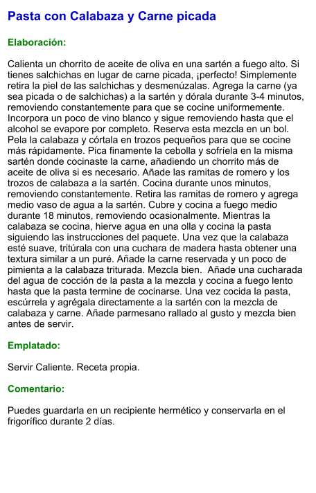 Pasta con Calabaza y Carne picada  Elaboración:  Calienta un chorrito de aceite de oliva en una sartén a fuego alto. Si tienes salchichas en lugar de carne picada, ¡perfecto! Simplemente retira la piel de las salchichas y desmenúzalas. Agrega la carne (ya sea picada o de salchichas) a la sartén y dórala durante 3-4 minutos, removiendo constantemente para que se cocine uniformemente. Incorpora un poco de vino blanco y sigue removiendo hasta que el alcohol se evapore por completo. Reserva esta mezcla en un bol. Pela la calabaza y córtala en trozos pequeños para que se cocine más rápidamente. Pica finamente la cebolla y sofríela en la misma sartén donde cocinaste la carne, añadiendo un chorrito más de aceite de oliva si es necesario. Añade las ramitas de romero y los trozos de calabaza a la sartén. Cocina durante unos minutos, removiendo constantemente. Retira las ramitas de romero y agrega medio vaso de agua a la sartén. Cubre y cocina a fuego medio durante 18 minutos, removiendo ocasionalmente. Mientras la calabaza se cocina, hierve agua en una olla y cocina la pasta siguiendo las instrucciones del paquete. Una vez que la calabaza esté suave, tritúrala con una cuchara de madera hasta obtener una textura similar a un puré. Añade la carne reservada y un poco de pimienta a la calabaza triturada. Mezcla bien.  Añade una cucharada del agua de cocción de la pasta a la mezcla y cocina a fuego lento hasta que la pasta termine de cocinarse. Una vez cocida la pasta, escúrrela y agrégala directamente a la sartén con la mezcla de calabaza y carne. Añade parmesano rallado al gusto y mezcla bien antes de servir.  Emplatado:  Servir Caliente. Receta propia.  Comentario:  Puedes guardarla en un recipiente hermético y conservarla en el frigorífico durante 2 días.