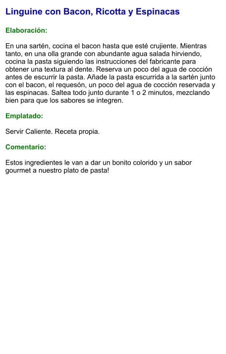 Linguine con Bacon, Ricotta y Espinacas  Elaboración:  En una sartén, cocina el bacon hasta que esté crujiente. Mientras tanto, en una olla grande con abundante agua salada hirviendo, cocina la pasta siguiendo las instrucciones del fabricante para obtener una textura al dente. Reserva un poco del agua de cocción antes de escurrir la pasta. Añade la pasta escurrida a la sartén junto con el bacon, el requesón, un poco del agua de cocción reservada y las espinacas. Saltea todo junto durante 1 o 2 minutos, mezclando bien para que los sabores se integren.  Emplatado:  Servir Caliente. Receta propia.  Comentario:  Estos ingredientes le van a dar un bonito colorido y un sabor gourmet a nuestro plato de pasta!