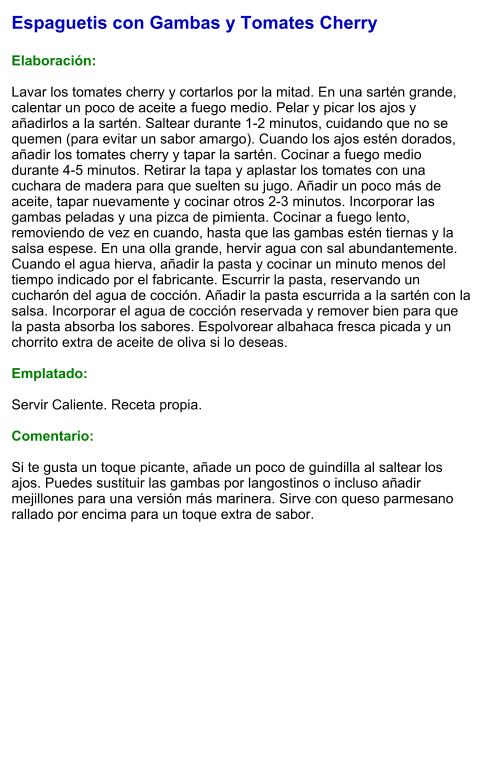 Espaguetis con Gambas y Tomates Cherry  Elaboración:  Lavar los tomates cherry y cortarlos por la mitad. En una sartén grande, calentar un poco de aceite a fuego medio. Pelar y picar los ajos y añadirlos a la sartén. Saltear durante 1-2 minutos, cuidando que no se quemen (para evitar un sabor amargo). Cuando los ajos estén dorados, añadir los tomates cherry y tapar la sartén. Cocinar a fuego medio durante 4-5 minutos. Retirar la tapa y aplastar los tomates con una cuchara de madera para que suelten su jugo. Añadir un poco más de aceite, tapar nuevamente y cocinar otros 2-3 minutos. Incorporar las gambas peladas y una pizca de pimienta. Cocinar a fuego lento, removiendo de vez en cuando, hasta que las gambas estén tiernas y la salsa espese. En una olla grande, hervir agua con sal abundantemente. Cuando el agua hierva, añadir la pasta y cocinar un minuto menos del tiempo indicado por el fabricante. Escurrir la pasta, reservando un cucharón del agua de cocción. Añadir la pasta escurrida a la sartén con la salsa. Incorporar el agua de cocción reservada y remover bien para que la pasta absorba los sabores. Espolvorear albahaca fresca picada y un chorrito extra de aceite de oliva si lo deseas.  Emplatado:  Servir Caliente. Receta propia.  Comentario:  Si te gusta un toque picante, añade un poco de guindilla al saltear los ajos. Puedes sustituir las gambas por langostinos o incluso añadir mejillones para una versión más marinera. Sirve con queso parmesano rallado por encima para un toque extra de sabor.