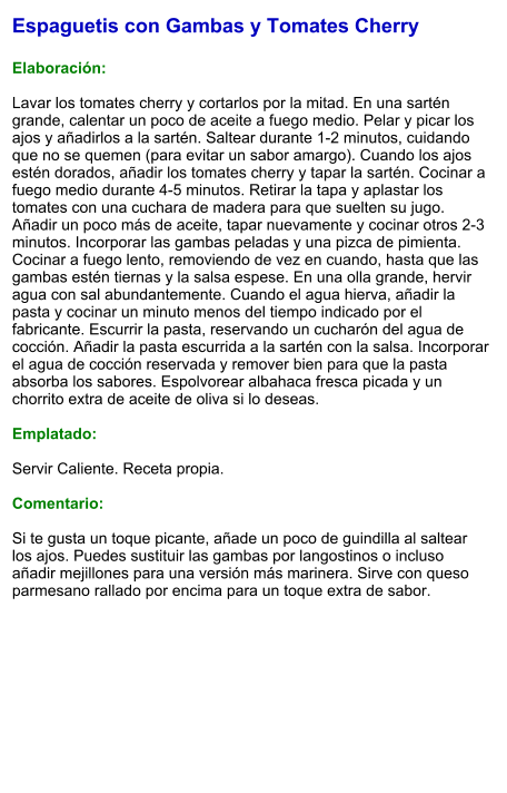 Espaguetis con Gambas y Tomates Cherry  Elaboración:  Lavar los tomates cherry y cortarlos por la mitad. En una sartén grande, calentar un poco de aceite a fuego medio. Pelar y picar los ajos y añadirlos a la sartén. Saltear durante 1-2 minutos, cuidando que no se quemen (para evitar un sabor amargo). Cuando los ajos estén dorados, añadir los tomates cherry y tapar la sartén. Cocinar a fuego medio durante 4-5 minutos. Retirar la tapa y aplastar los tomates con una cuchara de madera para que suelten su jugo. Añadir un poco más de aceite, tapar nuevamente y cocinar otros 2-3 minutos. Incorporar las gambas peladas y una pizca de pimienta. Cocinar a fuego lento, removiendo de vez en cuando, hasta que las gambas estén tiernas y la salsa espese. En una olla grande, hervir agua con sal abundantemente. Cuando el agua hierva, añadir la pasta y cocinar un minuto menos del tiempo indicado por el fabricante. Escurrir la pasta, reservando un cucharón del agua de cocción. Añadir la pasta escurrida a la sartén con la salsa. Incorporar el agua de cocción reservada y remover bien para que la pasta absorba los sabores. Espolvorear albahaca fresca picada y un chorrito extra de aceite de oliva si lo deseas.  Emplatado:  Servir Caliente. Receta propia.  Comentario:  Si te gusta un toque picante, añade un poco de guindilla al saltear los ajos. Puedes sustituir las gambas por langostinos o incluso añadir mejillones para una versión más marinera. Sirve con queso parmesano rallado por encima para un toque extra de sabor.